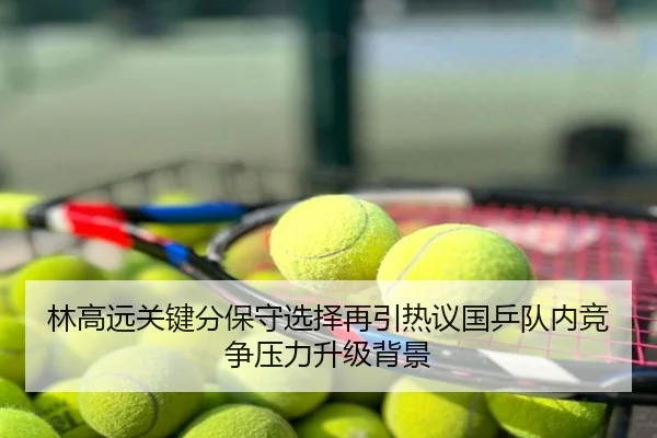 林高远关键分保守选择再引热议国乒队内竞争压力升级背景