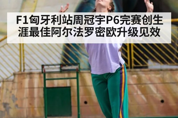 F1匈牙利站周冠宇P6完赛创生涯最佳阿尔法罗密欧升级见效