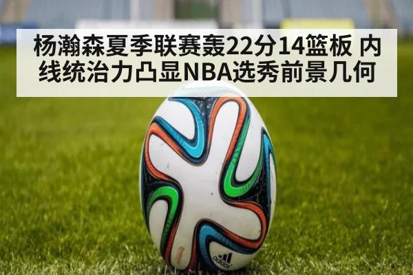 杨瀚森夏季联赛轰22分14篮板 内线统治力凸显NBA选秀前景几何