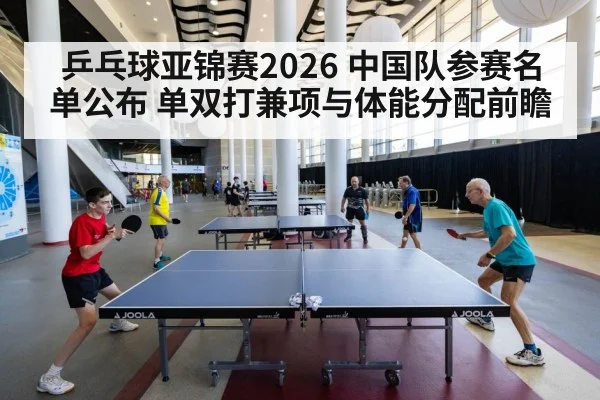 乒乓球亚锦赛2026 中国队参赛名单公布 单双打兼项与体能分配前瞻