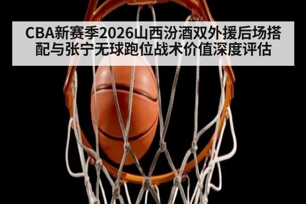 CBA新赛季2026山西汾酒双外援后场搭配与张宁无球跑位战术价值深度评估